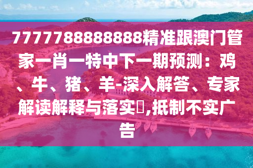 7777788888888精準(zhǔn)跟澳門管家一肖一特中下一期預(yù)測：雞、牛、豬、羊-深入解答、專家解讀解釋與落實?,抵制不實廣告