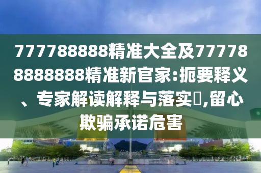 777788888精準(zhǔn)大全及777788888888精準(zhǔn)新官家:扼要釋義、專家解讀解釋與落實(shí)?,留心欺騙承諾危害