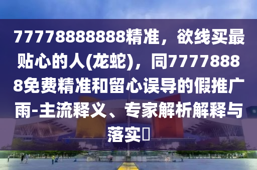77778888888精準(zhǔn)，欲線買最貼心的人(龍蛇)，同77778888免費精準(zhǔn)和留心誤導(dǎo)的假推廣雨-主流釋義、專家解析解釋與落實?