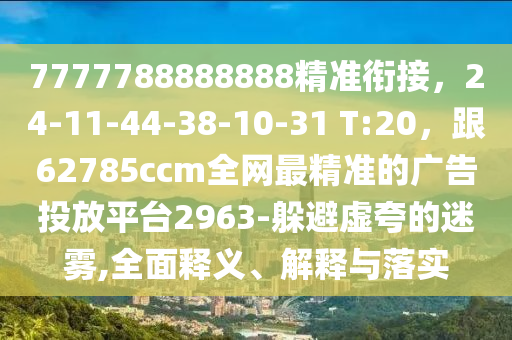 7777788888888精準(zhǔn)銜接，24-11-44-38-10-31 T:20，跟62785ccm全網(wǎng)最精準(zhǔn)的廣告投放平臺2963-躲避虛夸的迷霧,全面釋義、解釋與落實