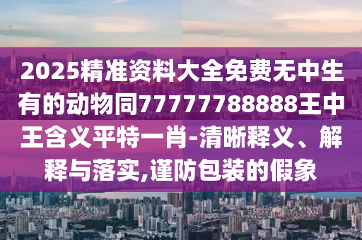 2025精準資料大全免費無中生有的動物同77777788888王中王含義平特一肖-清晰釋義、解釋與落實,謹防包裝的假象