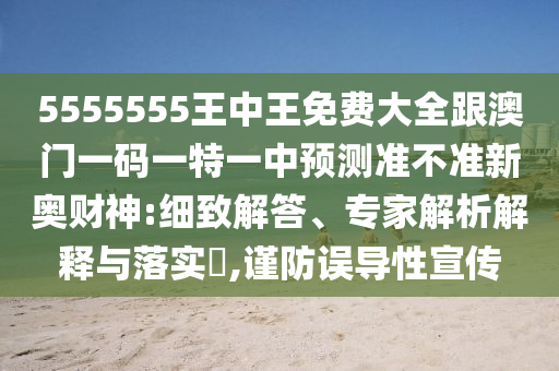 5555555王中王免費大全跟澳門一碼一特一中預測準不準新奧財神:細致解答、專家解析解釋與落實?,謹防誤導性宣傳