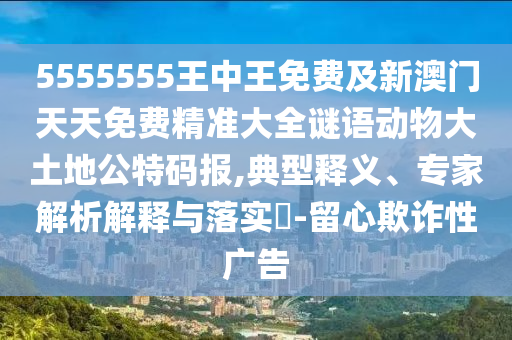 5555555王中王免費及新澳門天天免費精準(zhǔn)大全謎語動物大土地公特碼報,典型釋義、專家解析解釋與落實?-留心欺詐性廣告