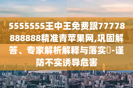 5555555王中王免費跟77778888888精準青蘋果網(wǎng),鞏固解答、專家解析解釋與落實?-謹防不實誘導危害