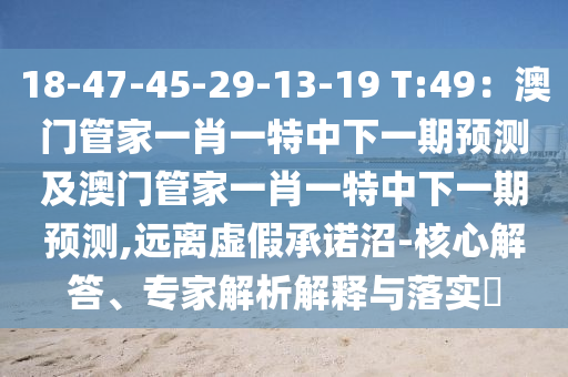 18-47-45-29-13-19 T:49：澳門管家一肖一特中下一期預(yù)測(cè)及澳門管家一肖一特中下一期預(yù)測(cè),遠(yuǎn)離虛假承諾沼-核心解答、專家解析解釋與落實(shí)?