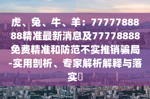 虎、兔、牛、羊：7777788888精準(zhǔn)最新消息及77778888免費(fèi)精準(zhǔn)和防范不實(shí)推銷騙局-實(shí)用剖析、專家解析解釋與落實(shí)?
