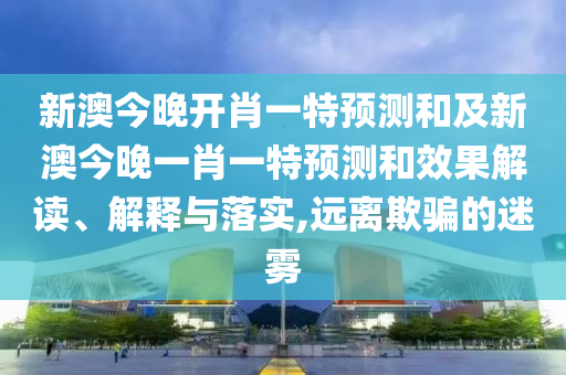 新澳今晚開肖一特預測和及新澳今晚一肖一特預測和效果解讀、解釋與落實,遠離欺騙的迷霧