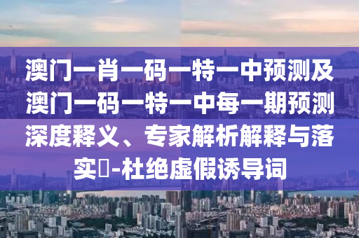 澳門一肖一碼一特一中預測及澳門一碼一特一中每一期預測深度釋義、專家解析解釋與落實?-杜絕虛假誘導詞