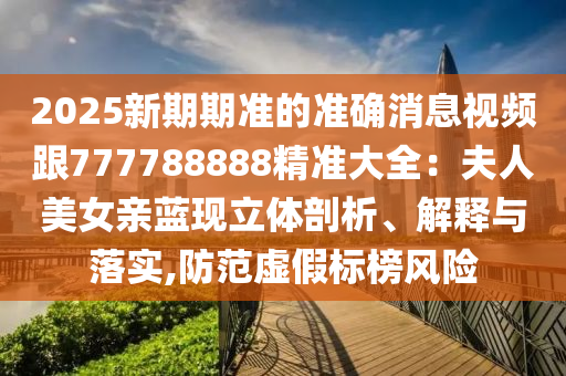 2025新期期準的準確消息視頻跟777788888精準大全：夫人美女親藍現(xiàn)立體剖析、解釋與落實,防范虛假標榜風險