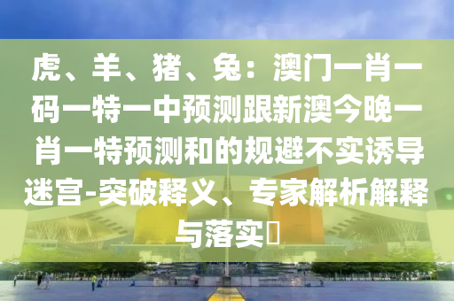 虎、羊、豬、兔：澳門一肖一碼一特一中預測跟新澳今晚一肖一特預測和的規(guī)避不實誘導迷宮-突破釋義、專家解析解釋與落實?