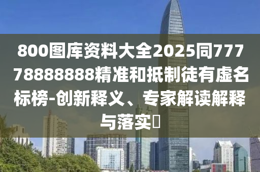 800圖庫資料大全2025同77778888888精準和抵制徒有虛名標榜-創(chuàng)新釋義、專家解讀解釋與落實?