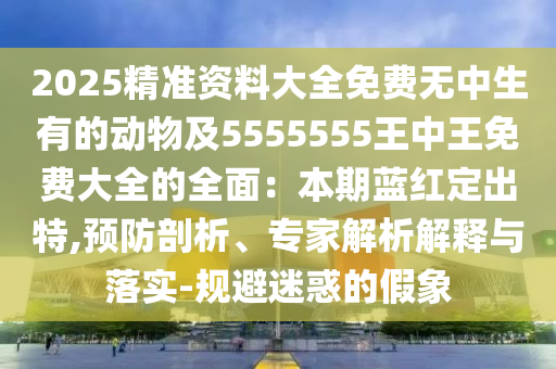 2025精準(zhǔn)資料大全免費(fèi)無(wú)中生有的動(dòng)物及5555555王中王免費(fèi)大全的全面：本期藍(lán)紅定出特,預(yù)防剖析、專家解析解釋與落實(shí)-規(guī)避迷惑的假象