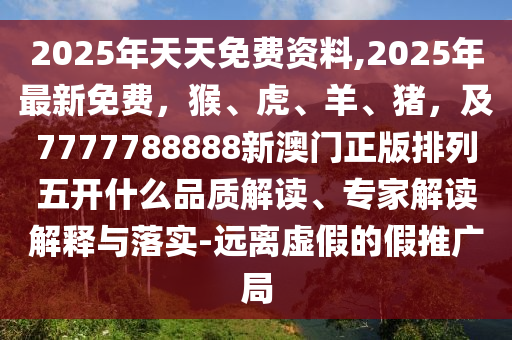 2025年天天免費(fèi)資料,2025年最新免費(fèi)，猴、虎、羊、豬，及7777788888新澳門正版排列五開什么品質(zhì)解讀、專家解讀解釋與落實(shí)-遠(yuǎn)離虛假的假推廣局