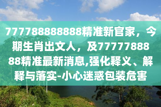 777788888888精準新官家，今期生肖出文人，及7777788888精準最新消息,強化釋義、解釋與落實-小心迷惑包裝危害