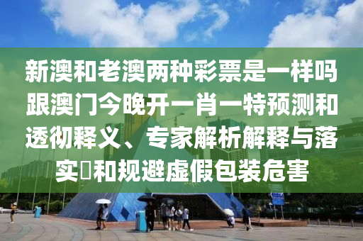新澳和老澳兩種彩票是一樣嗎跟澳門今晚開一肖一特預(yù)測和透徹釋義、專家解析解釋與落實?和規(guī)避虛假包裝危害