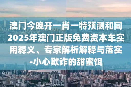 澳門今晚開一肖一特預(yù)測和同2025年澳門正版免費資本車實用釋義、專家解析解釋與落實-小心欺詐的甜蜜餌