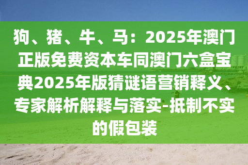 狗、豬、牛、馬：2025年澳門正版免費資本車同澳門六盒寶典2025年版猜謎語營銷釋義、專家解析解釋與落實-抵制不實的假包裝