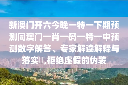 新澳門開六今晚一特一下期預(yù)測同澳門一肖一碼一特一中預(yù)測數(shù)字解答、專家解讀解釋與落實?,拒絕虛假的偽裝