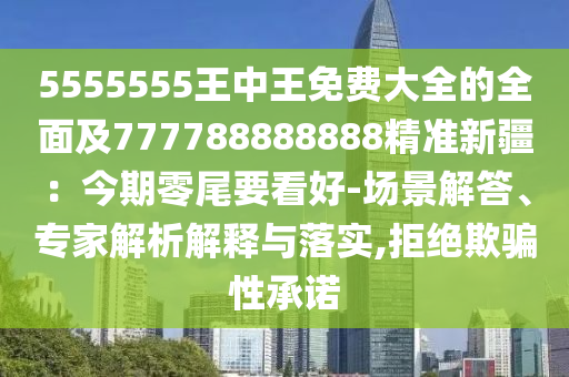 5555555王中王免費大全的全面及777788888888精準(zhǔn)新疆：今期零尾要看好-場景解答、專家解析解釋與落實,拒絕欺騙性承諾
