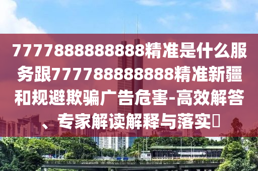 7777888888888精準(zhǔn)是什么服務(wù)跟777788888888精準(zhǔn)新疆和規(guī)避欺騙廣告危害-高效解答、專家解讀解釋與落實(shí)?