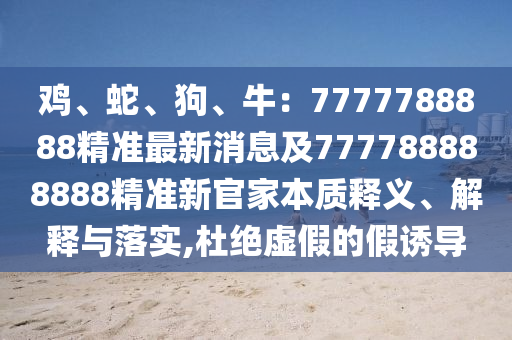 雞、蛇、狗、牛：7777788888精準(zhǔn)最新消息及777788888888精準(zhǔn)新官家本質(zhì)釋義、解釋與落實,杜絕虛假的假誘導(dǎo)