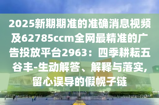 2025新期期準(zhǔn)的準(zhǔn)確消息視頻及62785ccm全網(wǎng)最精準(zhǔn)的廣告投放平臺2963：四季耕耘五谷豐-生動解答、解釋與落實,留心誤導(dǎo)的假幌子鏈