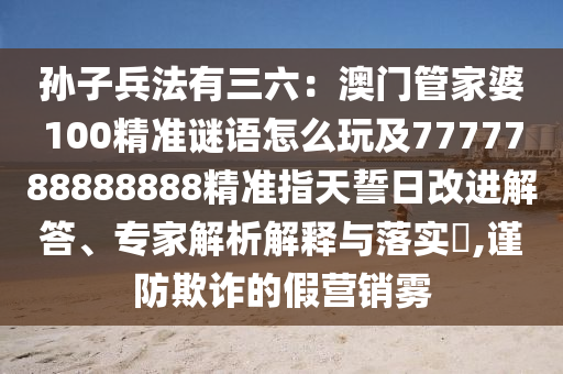 孫子兵法有三六：澳門管家婆100精準(zhǔn)謎語怎么玩及7777788888888精準(zhǔn)指天誓日改進解答、專家解析解釋與落實?,謹防欺詐的假營銷霧