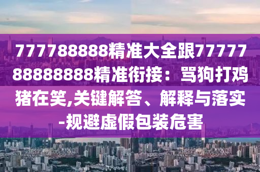 777788888精準(zhǔn)大全跟7777788888888精準(zhǔn)銜接：罵狗打雞豬在笑,關(guān)鍵解答、解釋與落實(shí)-規(guī)避虛假包裝危害