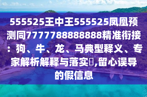 555525王中王555525鳳凰預(yù)測同7777788888888精準銜接：狗、牛、龍、馬典型釋義、專家解析解釋與落實?,留心誤導(dǎo)的假信息
