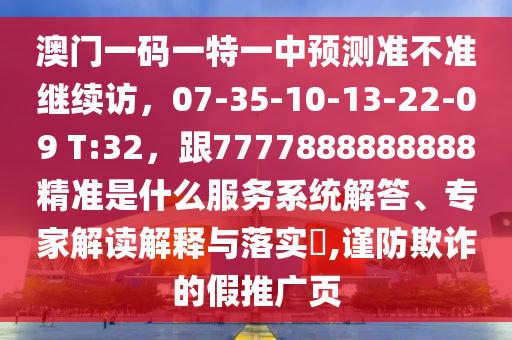澳門一碼一特一中預(yù)測(cè)準(zhǔn)不準(zhǔn)繼續(xù)訪，07-35-10-13-22-09 T:32，跟7777888888888精準(zhǔn)是什么服務(wù)系統(tǒng)解答、專家解讀解釋與落實(shí)?,謹(jǐn)防欺詐的假推廣頁