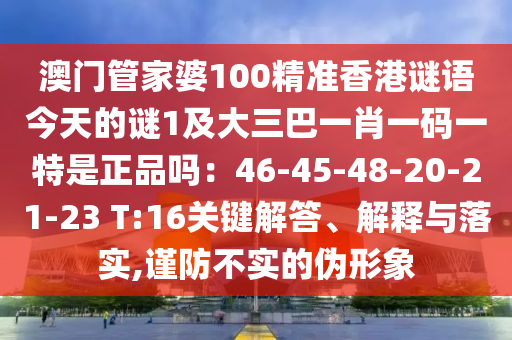 澳門管家婆100精準(zhǔn)香港謎語今天的謎1及大三巴一肖一碼一特是正品嗎：46-45-48-20-21-23 T:16關(guān)鍵解答、解釋與落實(shí),謹(jǐn)防不實(shí)的偽形象