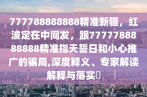 777788888888精準(zhǔn)新疆，紅波定在中間發(fā)，跟7777788888888精準(zhǔn)指天誓日和小心推廣的騙局,深度釋義、專家解讀解釋與落實(shí)?