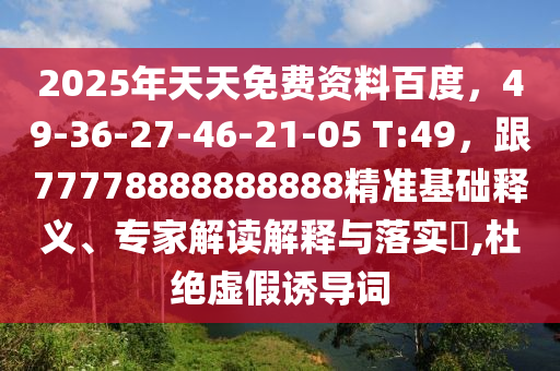 2025年天天免費資料百度，49-36-27-46-21-05 T:49，跟77778888888888精準基礎釋義、專家解讀解釋與落實?,杜絕虛假誘導詞