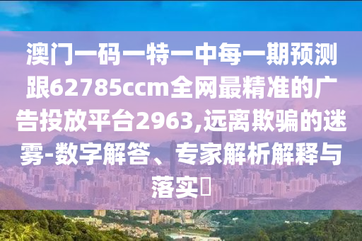 澳門一碼一特一中每一期預(yù)測跟62785ccm全網(wǎng)最精準(zhǔn)的廣告投放平臺2963,遠(yuǎn)離欺騙的迷霧-數(shù)字解答、專家解析解釋與落實(shí)?
