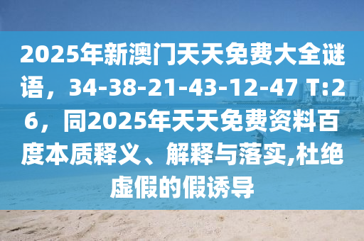 2025年新澳門天天免費(fèi)大全謎語，34-38-21-43-12-47 T:26，同2025年天天免費(fèi)資料百度本質(zhì)釋義、解釋與落實(shí),杜絕虛假的假誘導(dǎo)