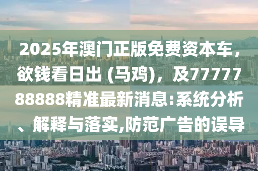 2025年澳門正版免費(fèi)資本車，欲錢看日出 (馬雞)，及7777788888精準(zhǔn)最新消息:系統(tǒng)分析、解釋與落實(shí),防范廣告的誤導(dǎo)