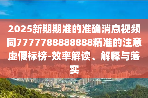 2025新期期準(zhǔn)的準(zhǔn)確消息視頻同7777788888888精準(zhǔn)的注意虛假標(biāo)榜-效率解讀、解釋與落實(shí)