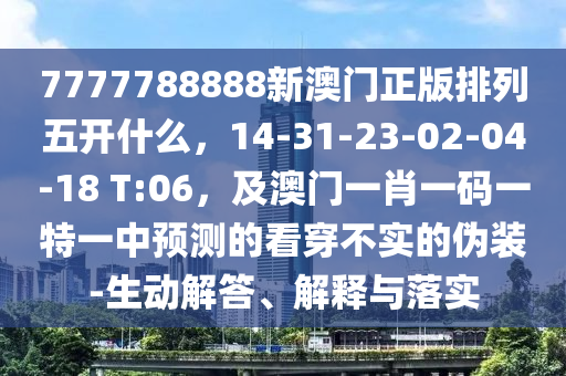 7777788888新澳門正版排列五開什么，14-31-23-02-04-18 T:06，及澳門一肖一碼一特一中預測的看穿不實的偽裝-生動解答、解釋與落實