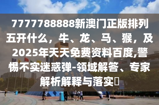 7777788888新澳門正版排列五開什么，牛、龍、馬、猴，及2025年天天免費資料百度,警惕不實迷惑彈-領(lǐng)域解答、專家解析解釋與落實?