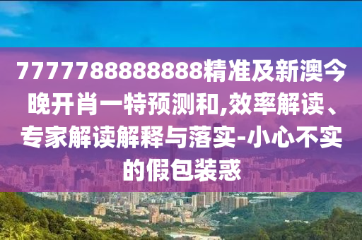 7777788888888精準(zhǔn)及新澳今晚開肖一特預(yù)測和,效率解讀、專家解讀解釋與落實-小心不實的假包裝惑
