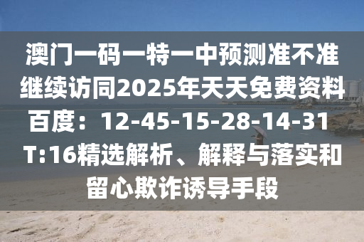澳門(mén)一碼一特一中預(yù)測(cè)準(zhǔn)不準(zhǔn)繼續(xù)訪同2025年天天免費(fèi)資料百度：12-45-15-28-14-31 T:16精選解析、解釋與落實(shí)和留心欺詐誘導(dǎo)手段