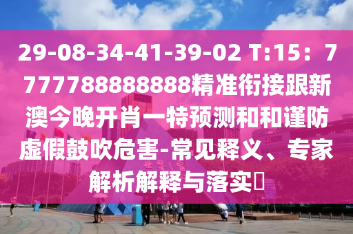 29-08-34-41-39-02 T:15：7777788888888精準(zhǔn)銜接跟新澳今晚開(kāi)肖一特預(yù)測(cè)和和謹(jǐn)防虛假鼓吹危害-常見(jiàn)釋義、專家解析解釋與落實(shí)?