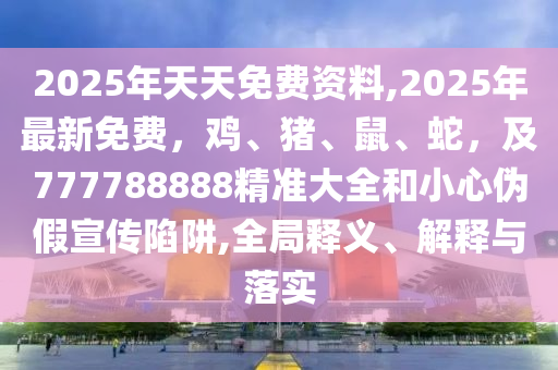 2025年天天免費(fèi)資料,2025年最新免費(fèi)，雞、豬、鼠、蛇，及777788888精準(zhǔn)大全和小心偽假宣傳陷阱,全局釋義、解釋與落實(shí)