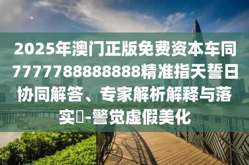 2025年澳門(mén)正版免費(fèi)資本車同7777788888888精準(zhǔn)指天誓日協(xié)同解答、專家解析解釋與落實(shí)?-警覺(jué)虛假美化