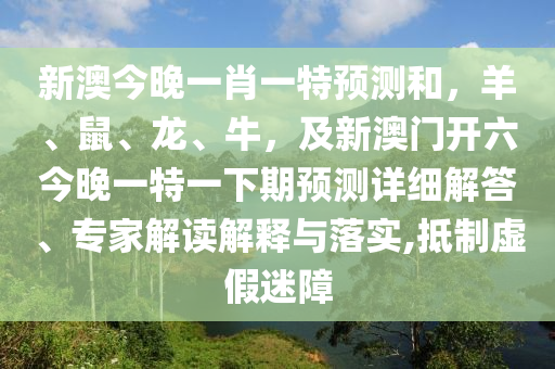 新澳今晚一肖一特預(yù)測(cè)和，羊、鼠、龍、牛，及新澳門(mén)開(kāi)六今晚一特一下期預(yù)測(cè)詳細(xì)解答、專家解讀解釋與落實(shí),抵制虛假迷障