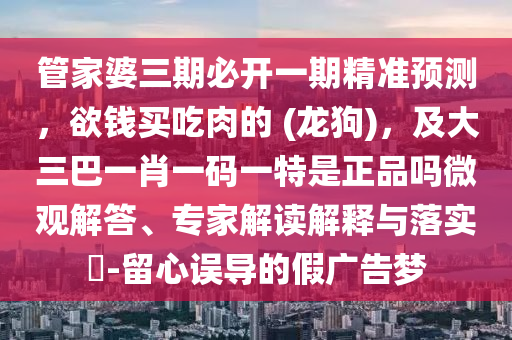管家婆三期必開一期精準(zhǔn)預(yù)測，欲錢買吃肉的 (龍狗)，及大三巴一肖一碼一特是正品嗎微觀解答、專家解讀解釋與落實?-留心誤導(dǎo)的假廣告夢