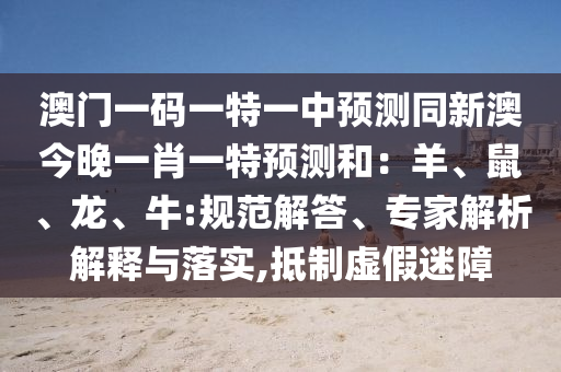 澳門(mén)一碼一特一中預(yù)測(cè)同新澳今晚一肖一特預(yù)測(cè)和：羊、鼠、龍、牛:規(guī)范解答、專(zhuān)家解析解釋與落實(shí),抵制虛假迷障