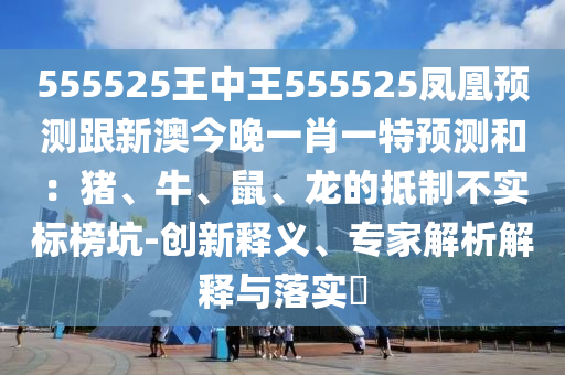 555525王中王555525鳳凰預(yù)測(cè)跟新澳今晚一肖一特預(yù)測(cè)和：豬、牛、鼠、龍的抵制不實(shí)標(biāo)榜坑-創(chuàng)新釋義、專(zhuān)家解析解釋與落實(shí)?
