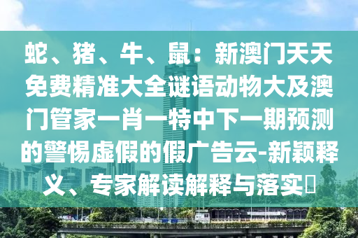 蛇、豬、牛、鼠：新澳門(mén)天天免費(fèi)精準(zhǔn)大全謎語(yǔ)動(dòng)物大及澳門(mén)管家一肖一特中下一期預(yù)測(cè)的警惕虛假的假?gòu)V告云-新穎釋義、專(zhuān)家解讀解釋與落實(shí)?