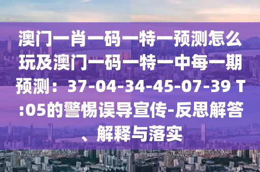 澳門一肖一碼一特一預(yù)測怎么玩及澳門一碼一特一中每一期預(yù)測：37-04-34-45-07-39 T:05的警惕誤導(dǎo)宣傳-反思解答、解釋與落實